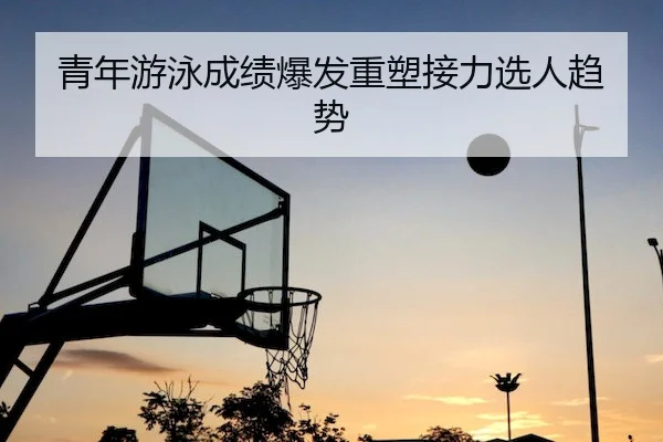 青年游泳成绩爆发重塑接力选人趋势